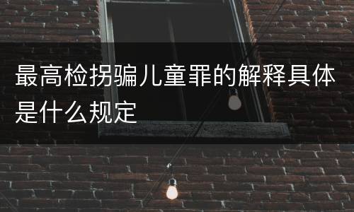 最高检拐骗儿童罪的解释具体是什么规定