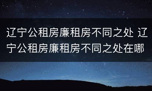 辽宁公租房廉租房不同之处 辽宁公租房廉租房不同之处在哪