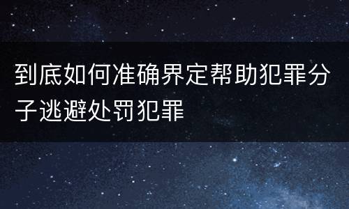 到底如何准确界定帮助犯罪分子逃避处罚犯罪