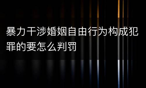 暴力干涉婚姻自由行为构成犯罪的要怎么判罚