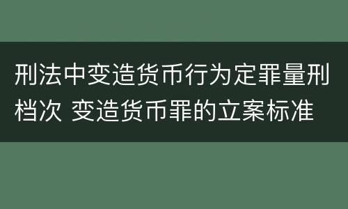 刑法中变造货币行为定罪量刑档次 变造货币罪的立案标准