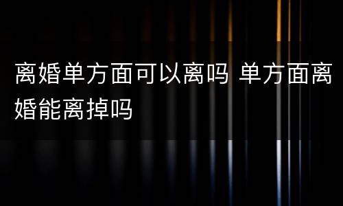 离婚单方面可以离吗 单方面离婚能离掉吗