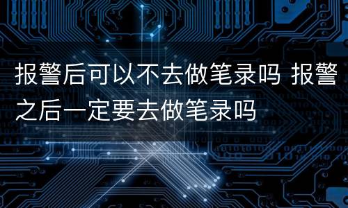 报警后可以不去做笔录吗 报警之后一定要去做笔录吗