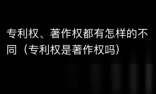 专利权、著作权都有怎样的不同（专利权是著作权吗）