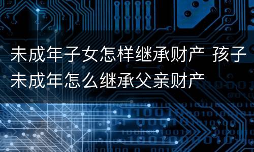 未成年子女怎样继承财产 孩子未成年怎么继承父亲财产