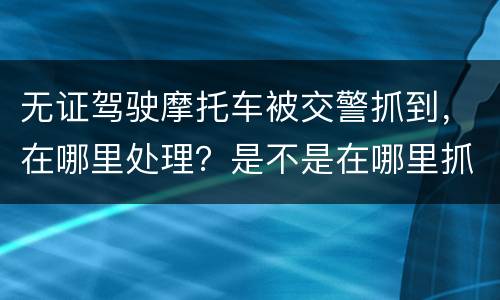 无证驾驶摩托车被交警抓到，在哪里处理？是不是在哪里抓到的在哪里的交警队处理