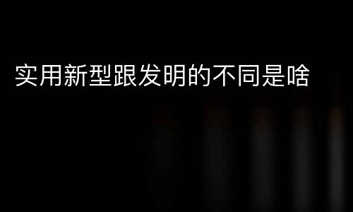 实用新型跟发明的不同是啥