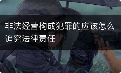 非法经营构成犯罪的应该怎么追究法律责任