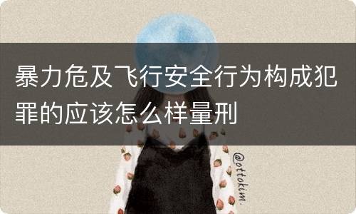 暴力危及飞行安全行为构成犯罪的应该怎么样量刑