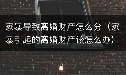 家暴导致离婚财产怎么分（家暴引起的离婚财产该怎么办）