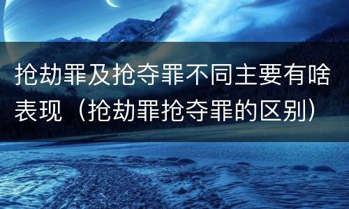 抢劫罪及抢夺罪不同主要有啥表现（抢劫罪抢夺罪的区别）