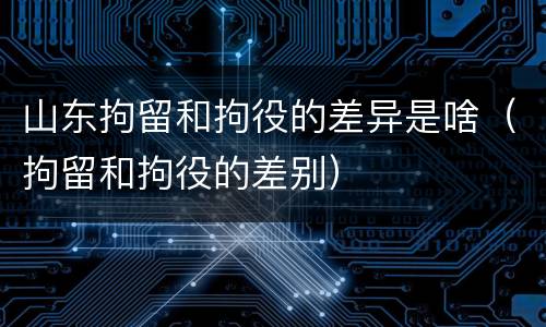 山东拘留和拘役的差异是啥（拘留和拘役的差别）