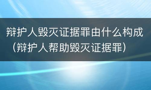 辩护人毁灭证据罪由什么构成（辩护人帮助毁灭证据罪）