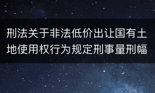 刑法关于非法低价出让国有土地使用权行为规定刑事量刑幅度有哪些