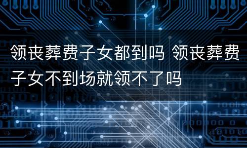 领丧葬费子女都到吗 领丧葬费子女不到场就领不了吗