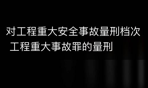 对工程重大安全事故量刑档次 工程重大事故罪的量刑