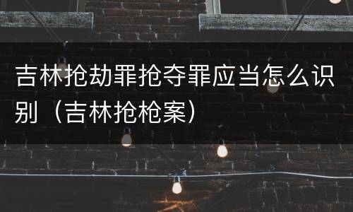 吉林抢劫罪抢夺罪应当怎么识别（吉林抢枪案）