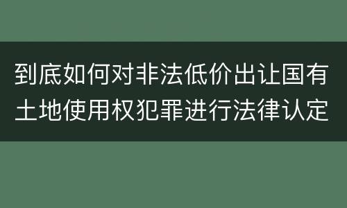到底如何对非法低价出让国有土地使用权犯罪进行法律认定