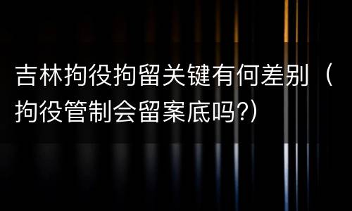 吉林拘役拘留关键有何差别（拘役管制会留案底吗?）