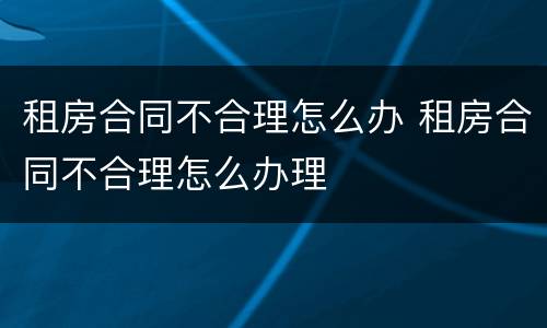 租房合同不合理怎么办 租房合同不合理怎么办理