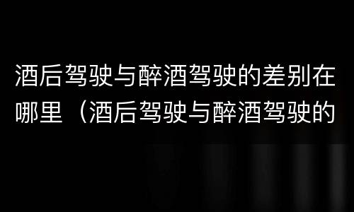酒后驾驶与醉酒驾驶的差别在哪里（酒后驾驶与醉酒驾驶的差别在哪里呢）