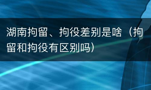 湖南拘留、拘役差别是啥（拘留和拘役有区别吗）