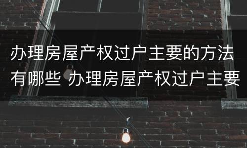 办理房屋产权过户主要的方法有哪些 办理房屋产权过户主要的方法有哪些要求
