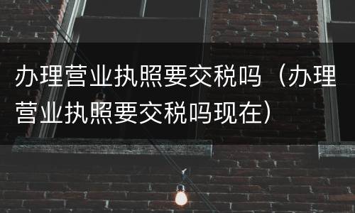 办理营业执照要交税吗（办理营业执照要交税吗现在）