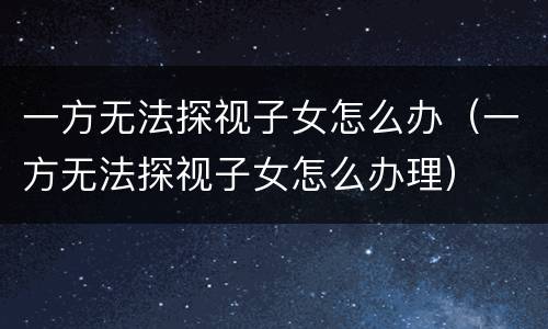 一方无法探视子女怎么办（一方无法探视子女怎么办理）