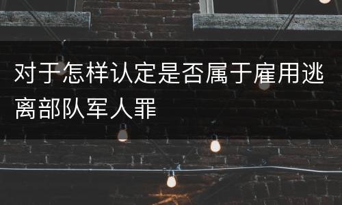 对于怎样认定是否属于雇用逃离部队军人罪