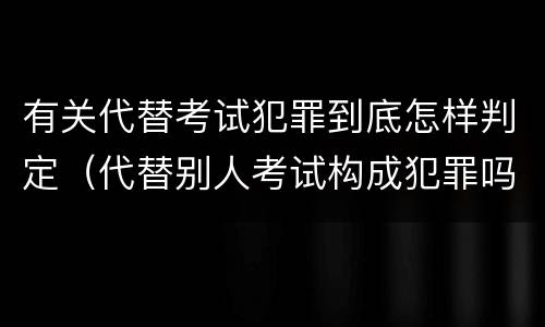 有关代替考试犯罪到底怎样判定（代替别人考试构成犯罪吗）