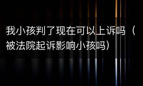 我小孩判了现在可以上诉吗（被法院起诉影响小孩吗）