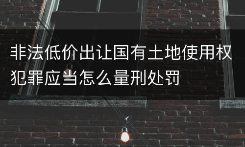 非法低价出让国有土地使用权犯罪应当怎么量刑处罚