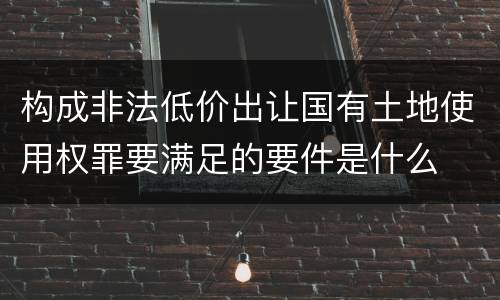 构成非法低价出让国有土地使用权罪要满足的要件是什么