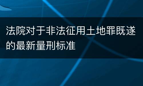 法院对于非法征用土地罪既遂的最新量刑标准