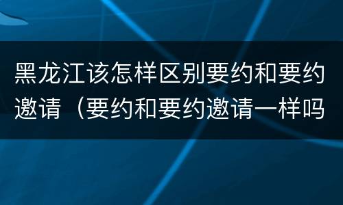 黑龙江该怎样区别要约和要约邀请（要约和要约邀请一样吗）