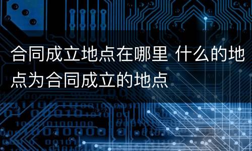 合同成立地点在哪里 什么的地点为合同成立的地点
