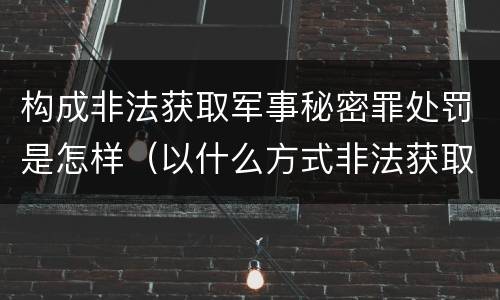 构成非法获取军事秘密罪处罚是怎样（以什么方式非法获取军事秘密的构成非法获取军事秘密罪）