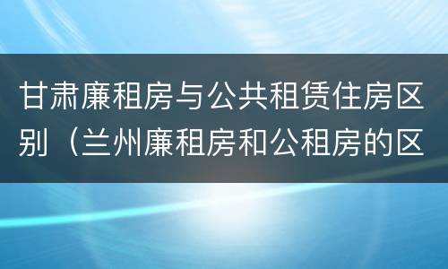 甘肃廉租房与公共租赁住房区别（兰州廉租房和公租房的区别）