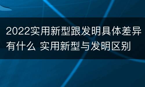 2022实用新型跟发明具体差异有什么 实用新型与发明区别
