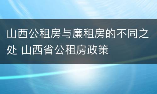 山西公租房与廉租房的不同之处 山西省公租房政策