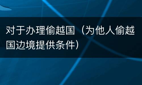 对于办理偷越国（为他人偷越国边境提供条件）