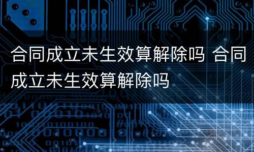 合同成立未生效算解除吗 合同成立未生效算解除吗