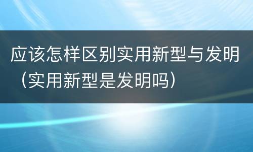 应该怎样区别实用新型与发明（实用新型是发明吗）