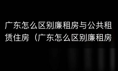 广东怎么区别廉租房与公共租赁住房（广东怎么区别廉租房与公共租赁住房的区别）