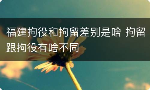 福建拘役和拘留差别是啥 拘留跟拘役有啥不同