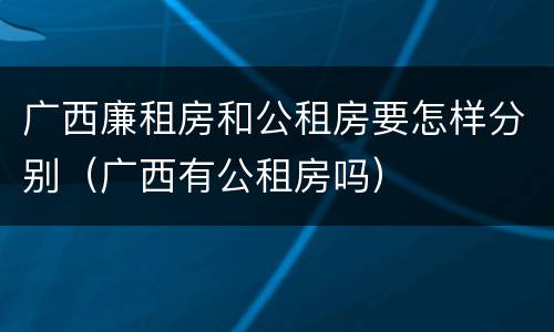 广西廉租房和公租房要怎样分别（广西有公租房吗）