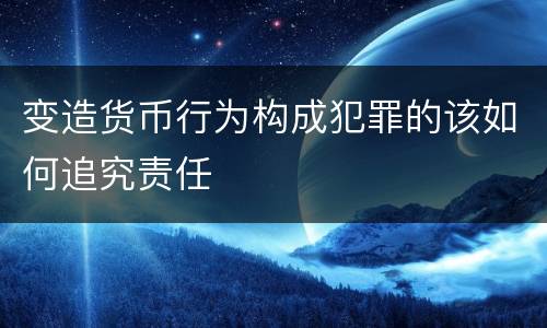 变造货币行为构成犯罪的该如何追究责任