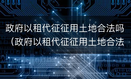 政府以租代征征用土地合法吗（政府以租代征征用土地合法吗?）