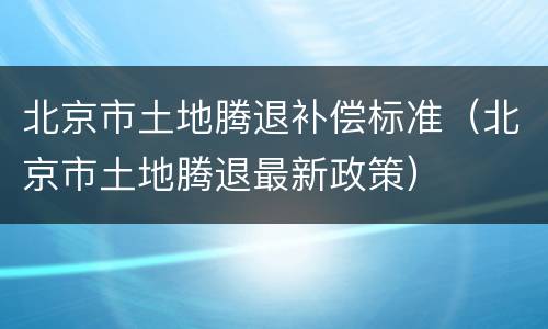 北京市土地腾退补偿标准（北京市土地腾退最新政策）